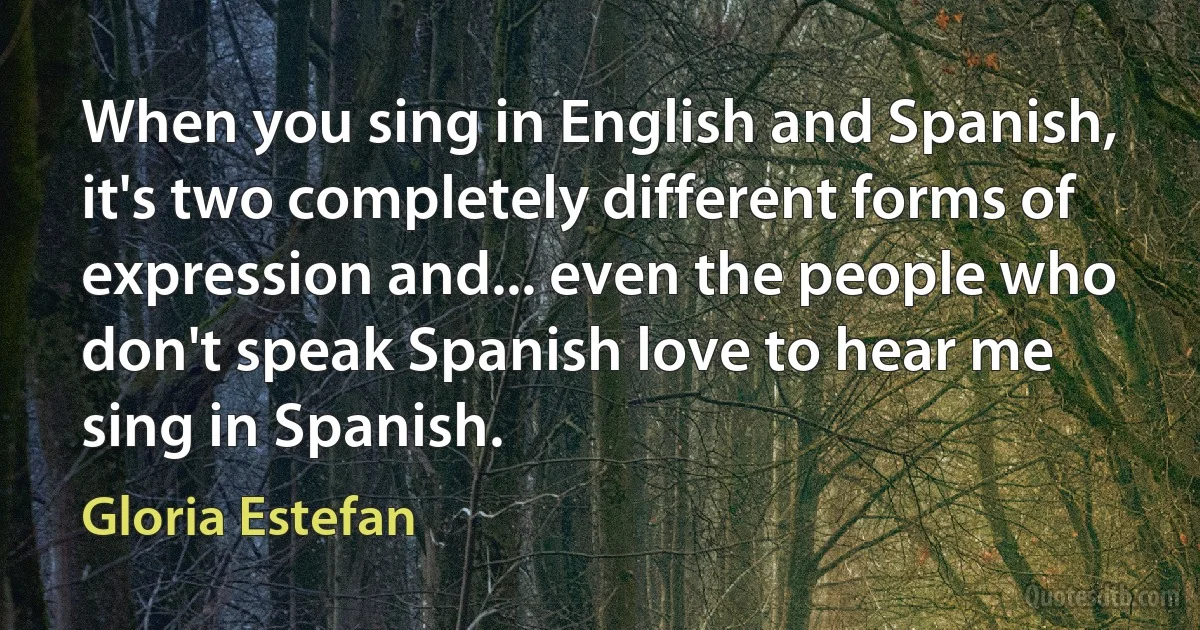 When you sing in English and Spanish, it's two completely different forms of expression and... even the people who don't speak Spanish love to hear me sing in Spanish. (Gloria Estefan)