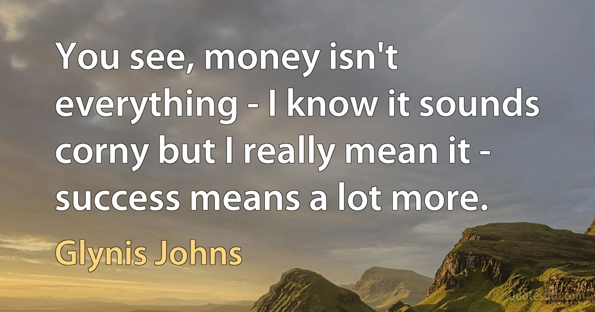 You see, money isn't everything - I know it sounds corny but I really mean it - success means a lot more. (Glynis Johns)