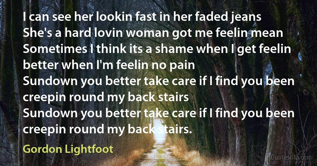 I can see her lookin fast in her faded jeans
She's a hard lovin woman got me feelin mean
Sometimes I think its a shame when I get feelin better when I'm feelin no pain
Sundown you better take care if I find you been creepin round my back stairs
Sundown you better take care if I find you been creepin round my back stairs. (Gordon Lightfoot)