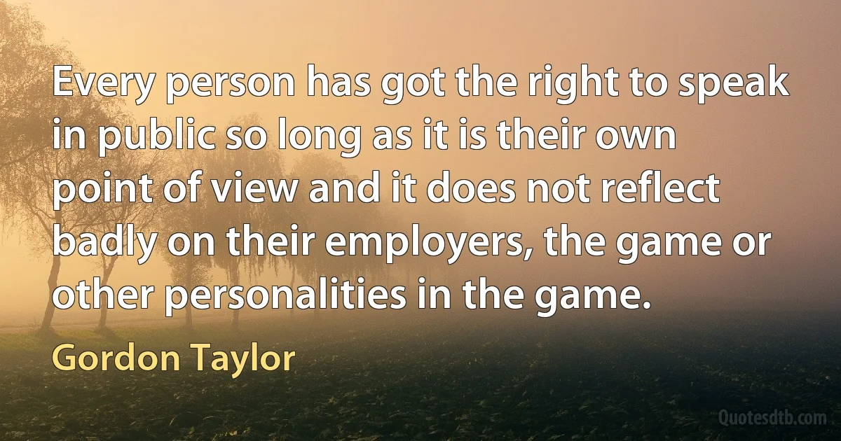 Every person has got the right to speak in public so long as it is their own point of view and it does not reflect badly on their employers, the game or other personalities in the game. (Gordon Taylor)