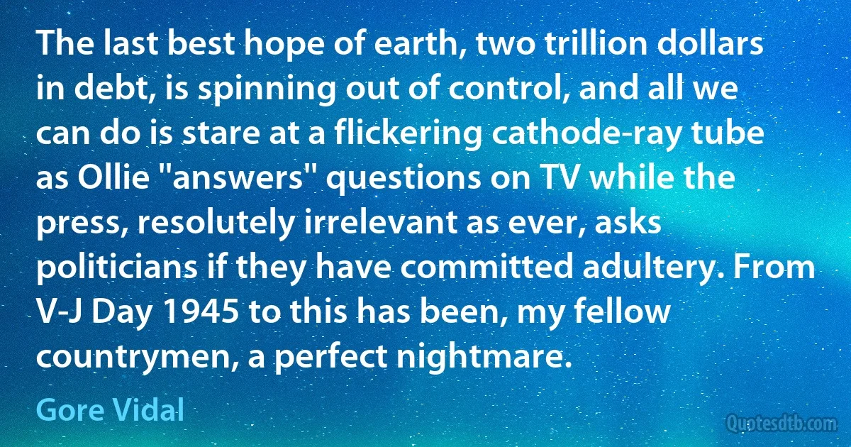 The last best hope of earth, two trillion dollars in debt, is spinning out of control, and all we can do is stare at a flickering cathode-ray tube as Ollie ''answers'' questions on TV while the press, resolutely irrelevant as ever, asks politicians if they have committed adultery. From V-J Day 1945 to this has been, my fellow countrymen, a perfect nightmare. (Gore Vidal)