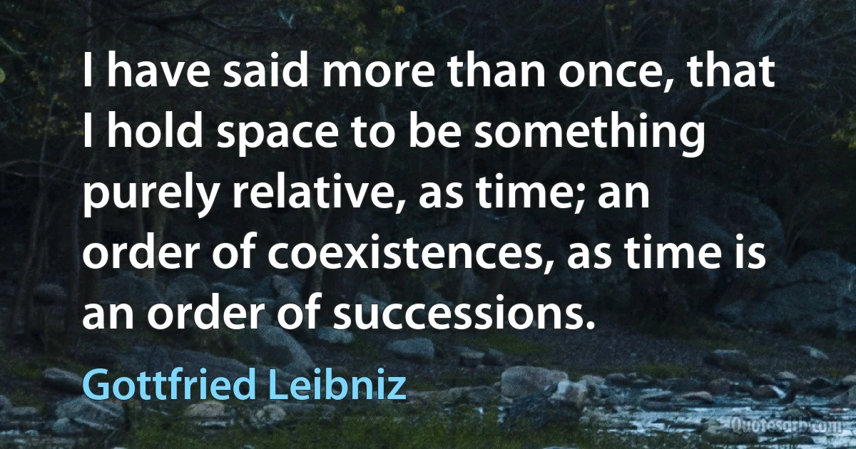 I have said more than once, that I hold space to be something purely relative, as time; an order of coexistences, as time is an order of successions. (Gottfried Leibniz)