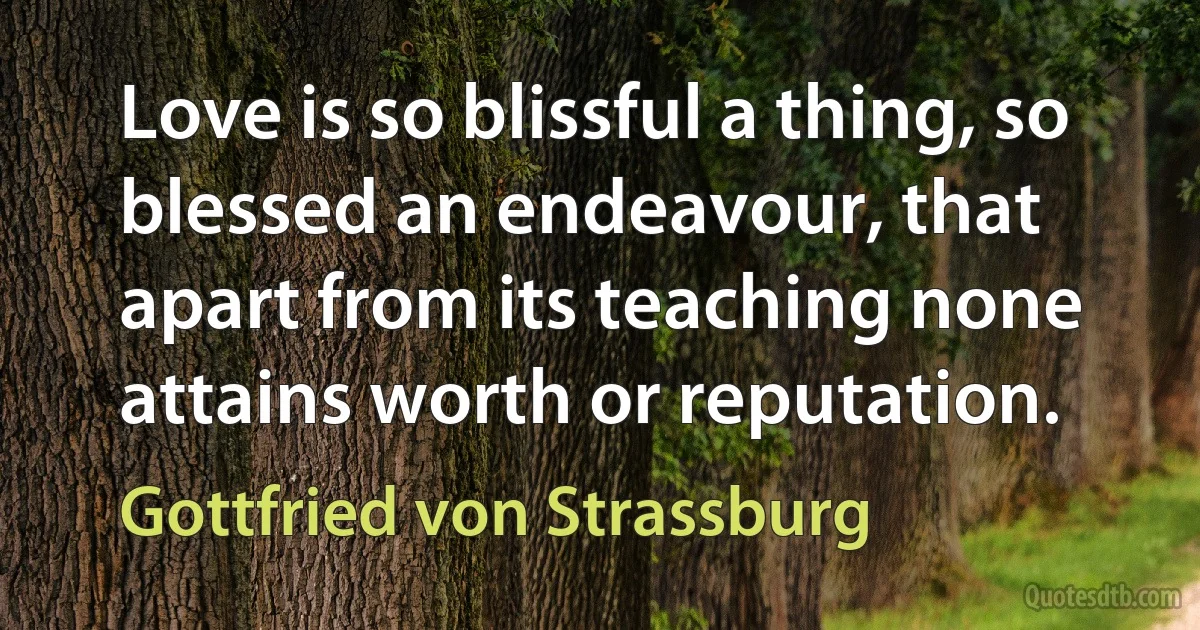 Love is so blissful a thing, so blessed an endeavour, that apart from its teaching none attains worth or reputation. (Gottfried von Strassburg)