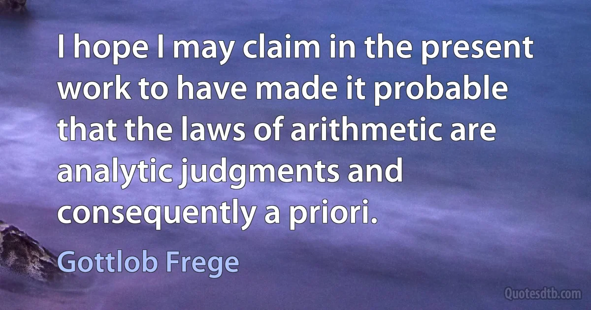 I hope I may claim in the present work to have made it probable that the laws of arithmetic are analytic judgments and consequently a priori. (Gottlob Frege)