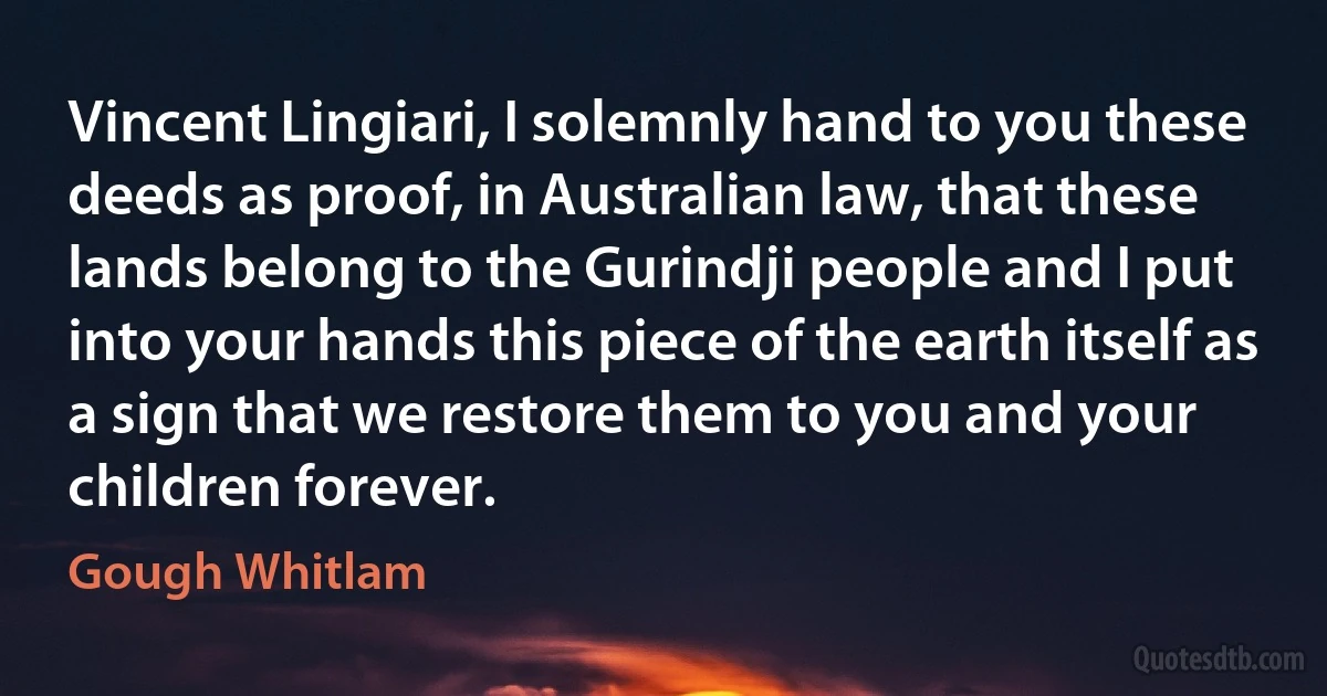 Vincent Lingiari, I solemnly hand to you these deeds as proof, in Australian law, that these lands belong to the Gurindji people and I put into your hands this piece of the earth itself as a sign that we restore them to you and your children forever. (Gough Whitlam)