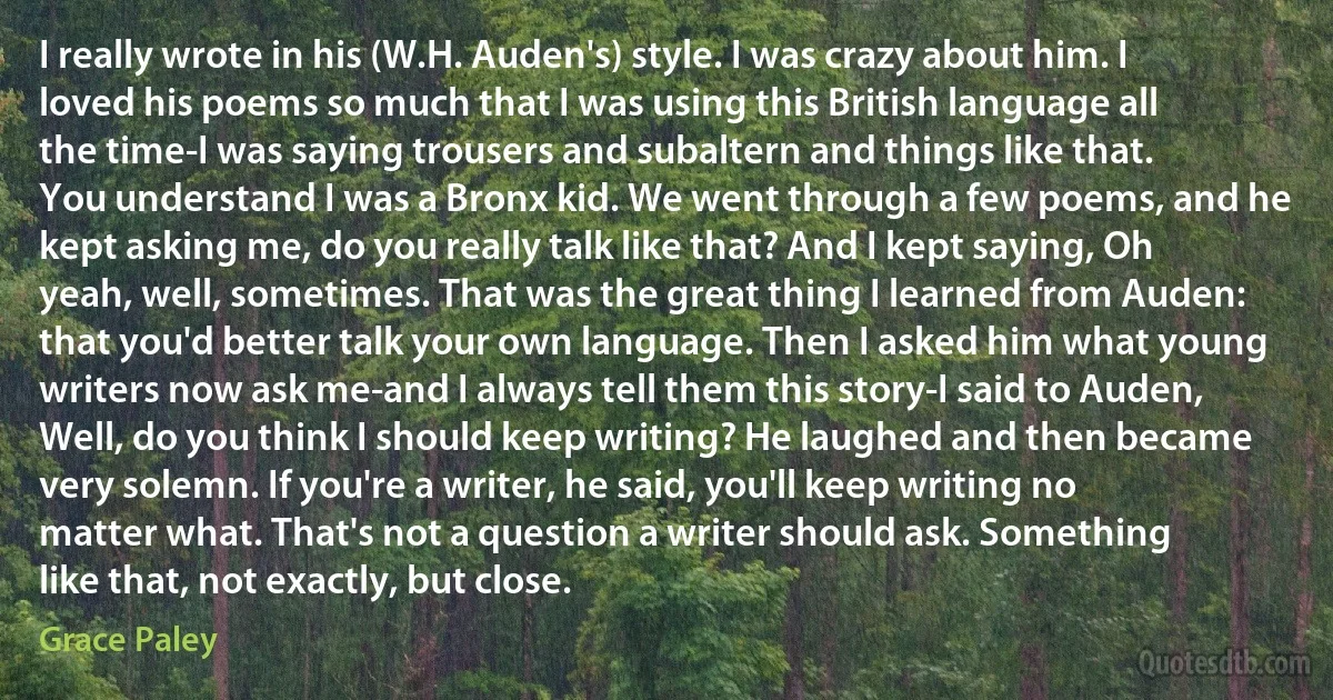 I really wrote in his (W.H. Auden's) style. I was crazy about him. I loved his poems so much that I was using this British language all the time-I was saying trousers and subaltern and things like that. You understand I was a Bronx kid. We went through a few poems, and he kept asking me, do you really talk like that? And I kept saying, Oh yeah, well, sometimes. That was the great thing I learned from Auden: that you'd better talk your own language. Then I asked him what young writers now ask me-and I always tell them this story-I said to Auden, Well, do you think I should keep writing? He laughed and then became very solemn. If you're a writer, he said, you'll keep writing no matter what. That's not a question a writer should ask. Something like that, not exactly, but close. (Grace Paley)