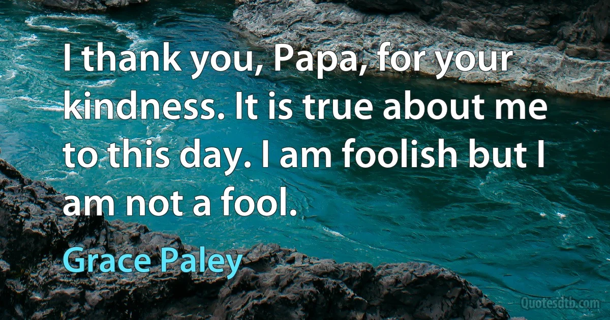 I thank you, Papa, for your kindness. It is true about me to this day. I am foolish but I am not a fool. (Grace Paley)