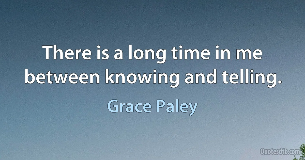 There is a long time in me between knowing and telling. (Grace Paley)