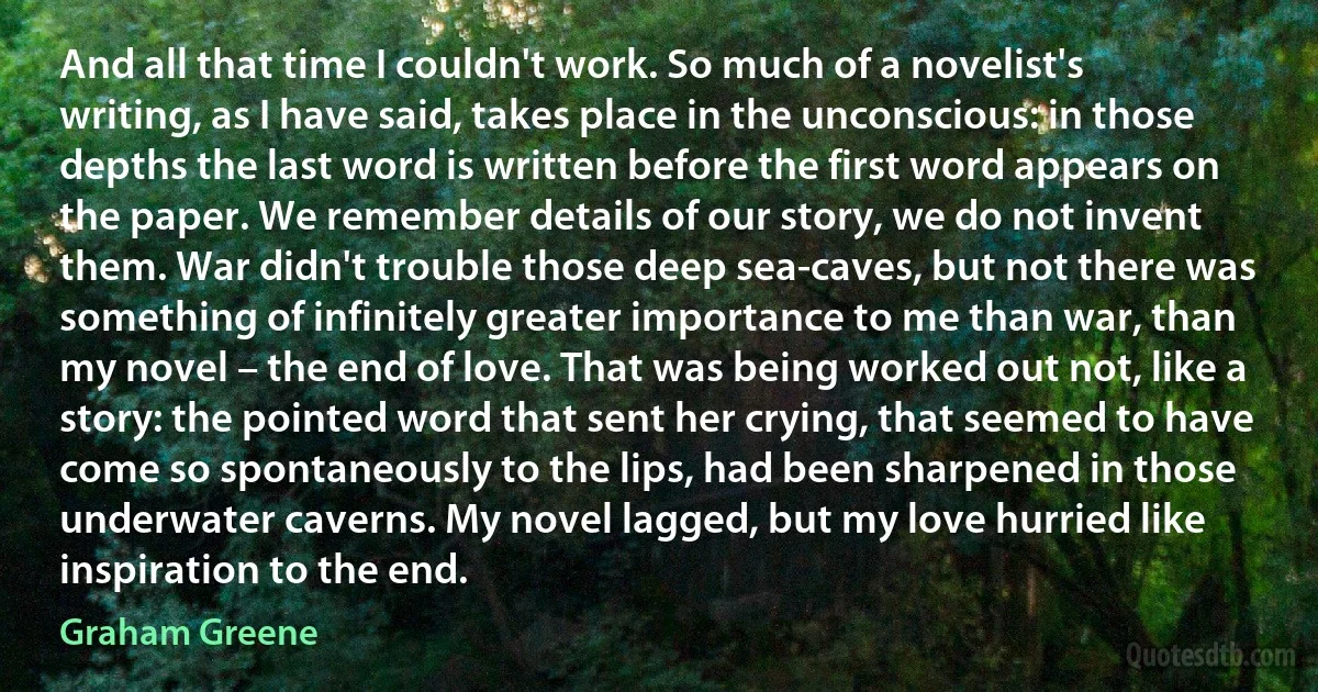 And all that time I couldn't work. So much of a novelist's writing, as I have said, takes place in the unconscious: in those depths the last word is written before the first word appears on the paper. We remember details of our story, we do not invent them. War didn't trouble those deep sea-caves, but not there was something of infinitely greater importance to me than war, than my novel – the end of love. That was being worked out not, like a story: the pointed word that sent her crying, that seemed to have come so spontaneously to the lips, had been sharpened in those underwater caverns. My novel lagged, but my love hurried like inspiration to the end. (Graham Greene)