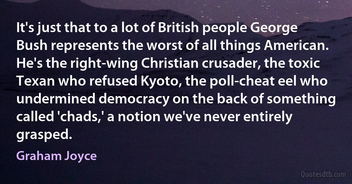 It's just that to a lot of British people George Bush represents the worst of all things American. He's the right-wing Christian crusader, the toxic Texan who refused Kyoto, the poll-cheat eel who undermined democracy on the back of something called 'chads,' a notion we've never entirely grasped. (Graham Joyce)