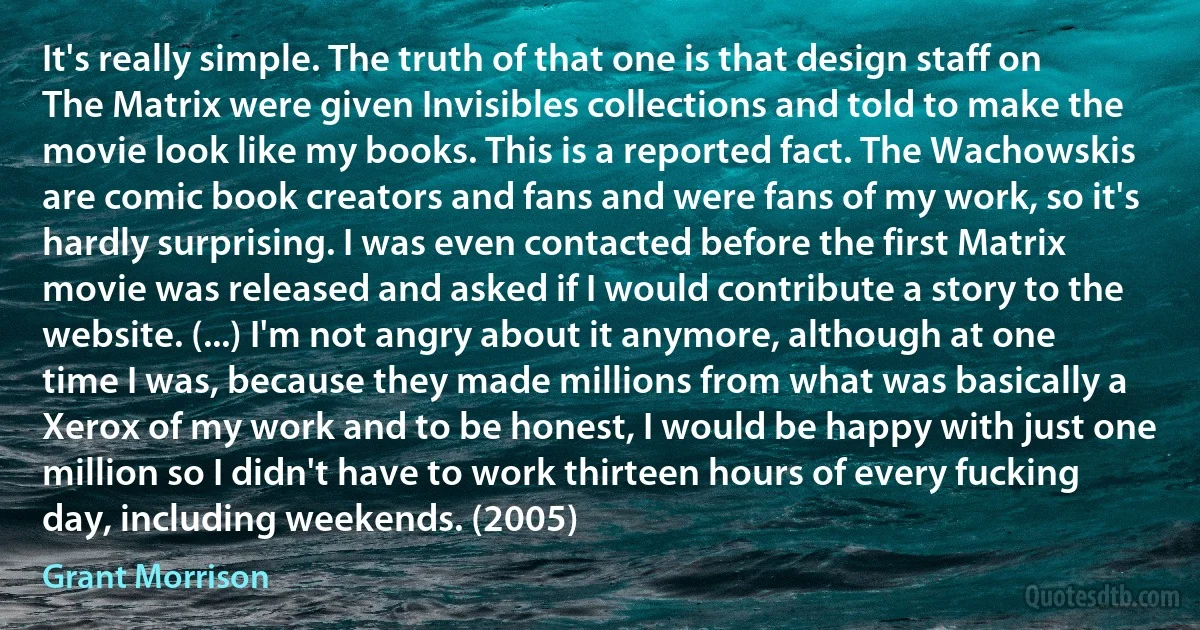 It's really simple. The truth of that one is that design staff on The Matrix were given Invisibles collections and told to make the movie look like my books. This is a reported fact. The Wachowskis are comic book creators and fans and were fans of my work, so it's hardly surprising. I was even contacted before the first Matrix movie was released and asked if I would contribute a story to the website. (...) I'm not angry about it anymore, although at one time I was, because they made millions from what was basically a Xerox of my work and to be honest, I would be happy with just one million so I didn't have to work thirteen hours of every fucking day, including weekends. (2005) (Grant Morrison)