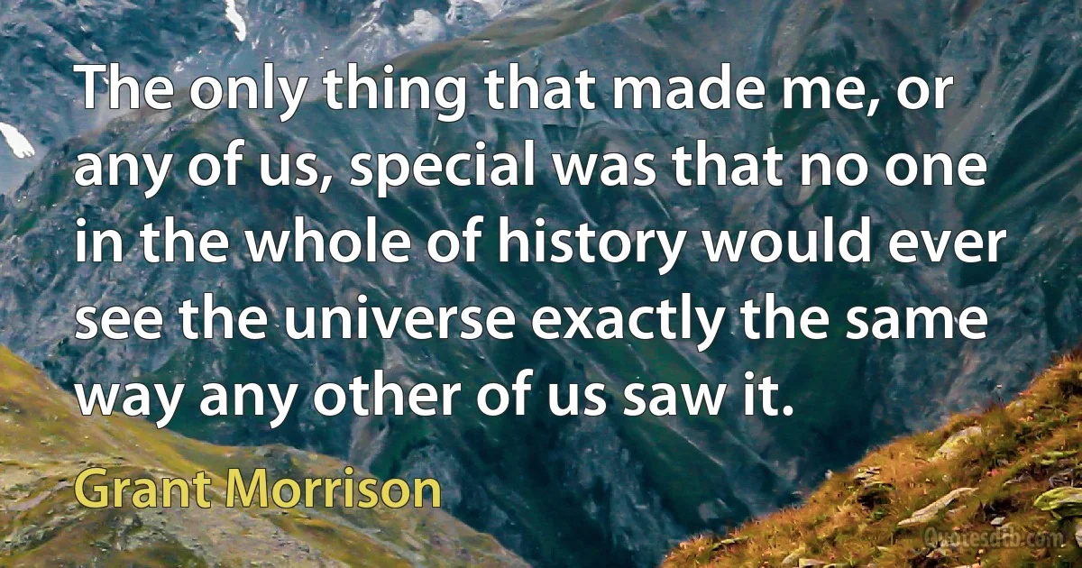 The only thing that made me, or any of us, special was that no one in the whole of history would ever see the universe exactly the same way any other of us saw it. (Grant Morrison)