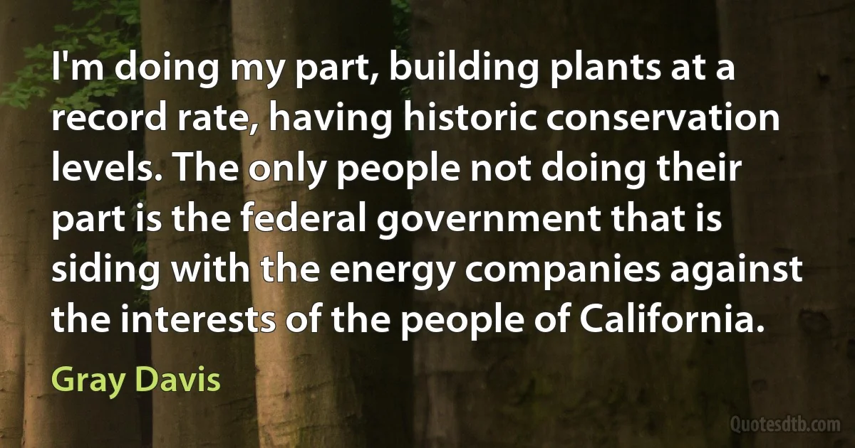 I'm doing my part, building plants at a record rate, having historic conservation levels. The only people not doing their part is the federal government that is siding with the energy companies against the interests of the people of California. (Gray Davis)