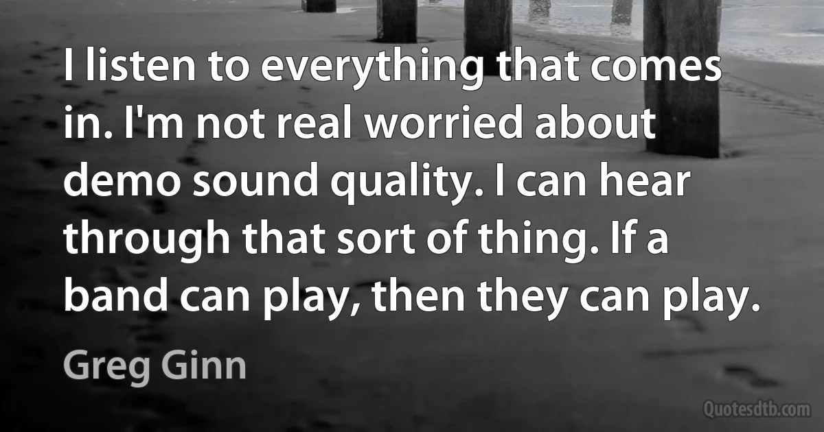 I listen to everything that comes in. I'm not real worried about demo sound quality. I can hear through that sort of thing. If a band can play, then they can play. (Greg Ginn)