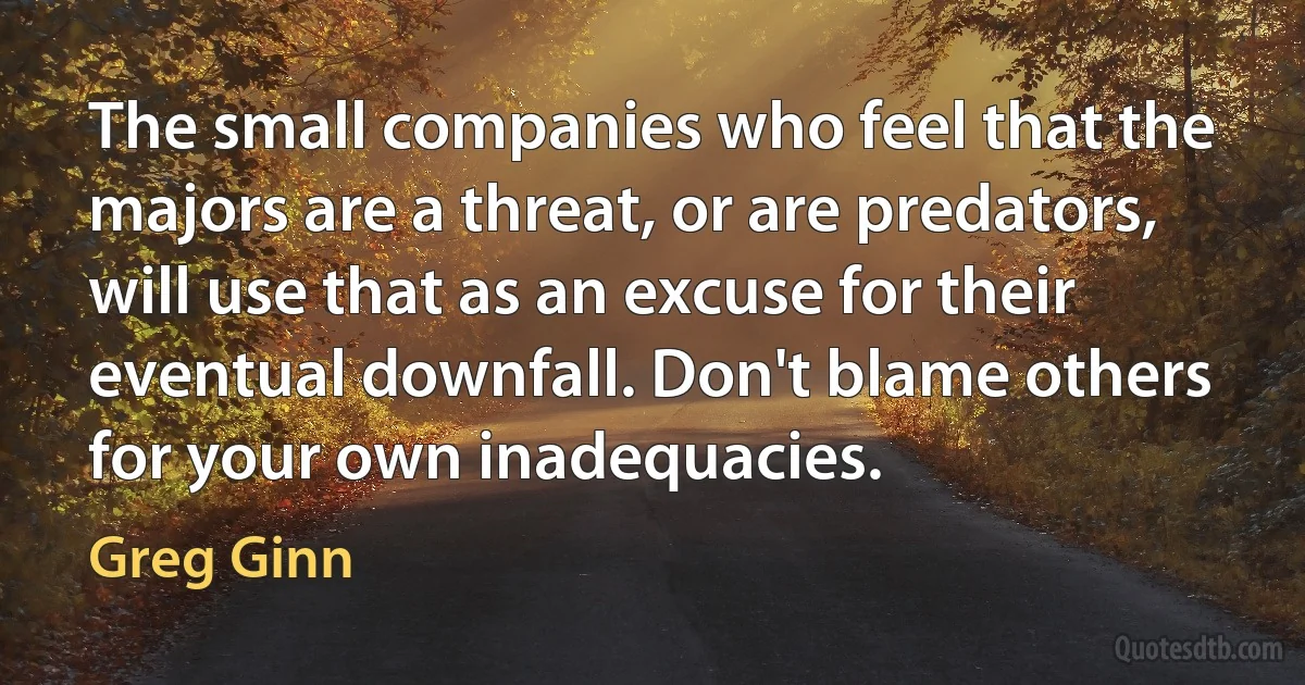 The small companies who feel that the majors are a threat, or are predators, will use that as an excuse for their eventual downfall. Don't blame others for your own inadequacies. (Greg Ginn)