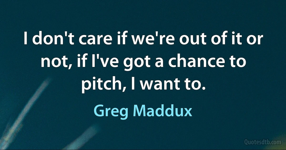 I don't care if we're out of it or not, if I've got a chance to pitch, I want to. (Greg Maddux)