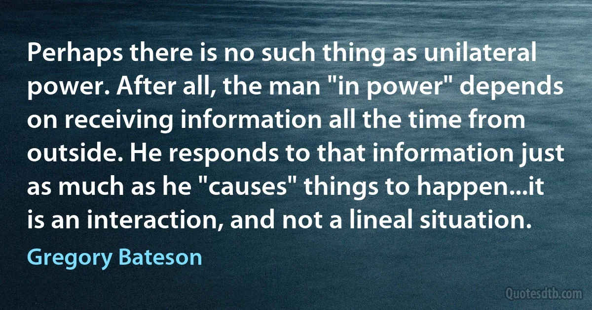 Perhaps there is no such thing as unilateral power. After all, the man "in power" depends on receiving information all the time from outside. He responds to that information just as much as he "causes" things to happen...it is an interaction, and not a lineal situation. (Gregory Bateson)