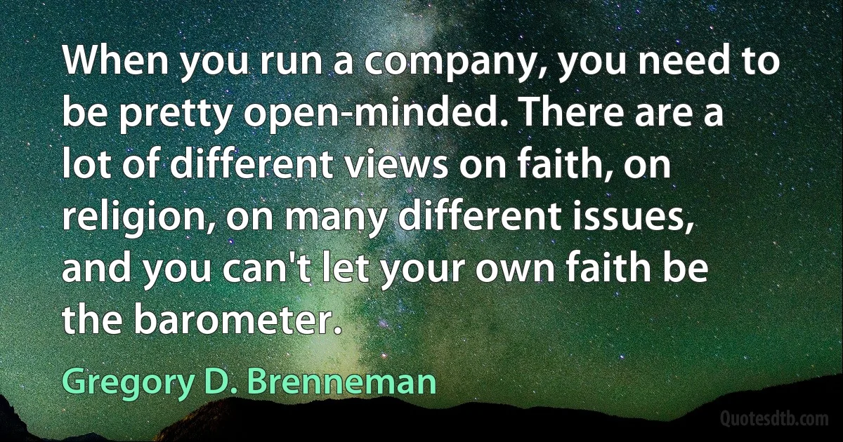 When you run a company, you need to be pretty open-minded. There are a lot of different views on faith, on religion, on many different issues, and you can't let your own faith be the barometer. (Gregory D. Brenneman)