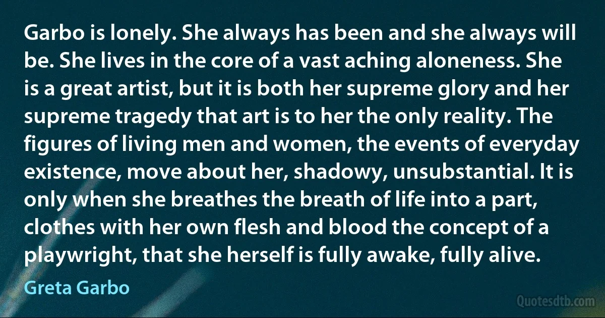 Garbo is lonely. She always has been and she always will be. She lives in the core of a vast aching aloneness. She is a great artist, but it is both her supreme glory and her supreme tragedy that art is to her the only reality. The figures of living men and women, the events of everyday existence, move about her, shadowy, unsubstantial. It is only when she breathes the breath of life into a part, clothes with her own flesh and blood the concept of a playwright, that she herself is fully awake, fully alive. (Greta Garbo)