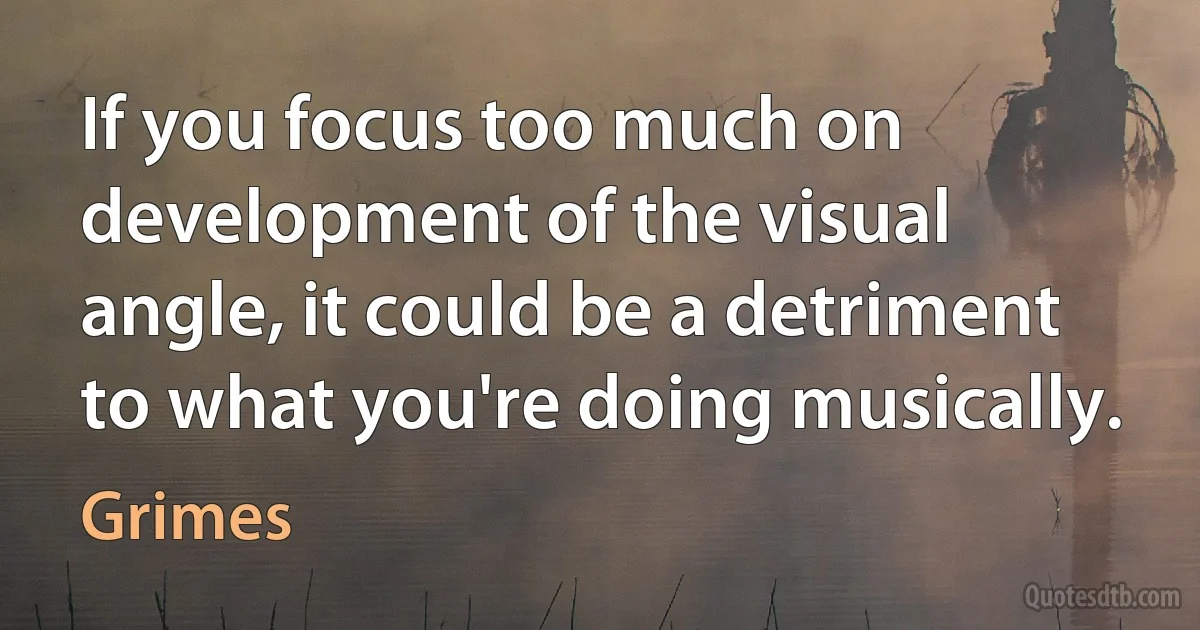 If you focus too much on development of the visual angle, it could be a detriment to what you're doing musically. (Grimes)