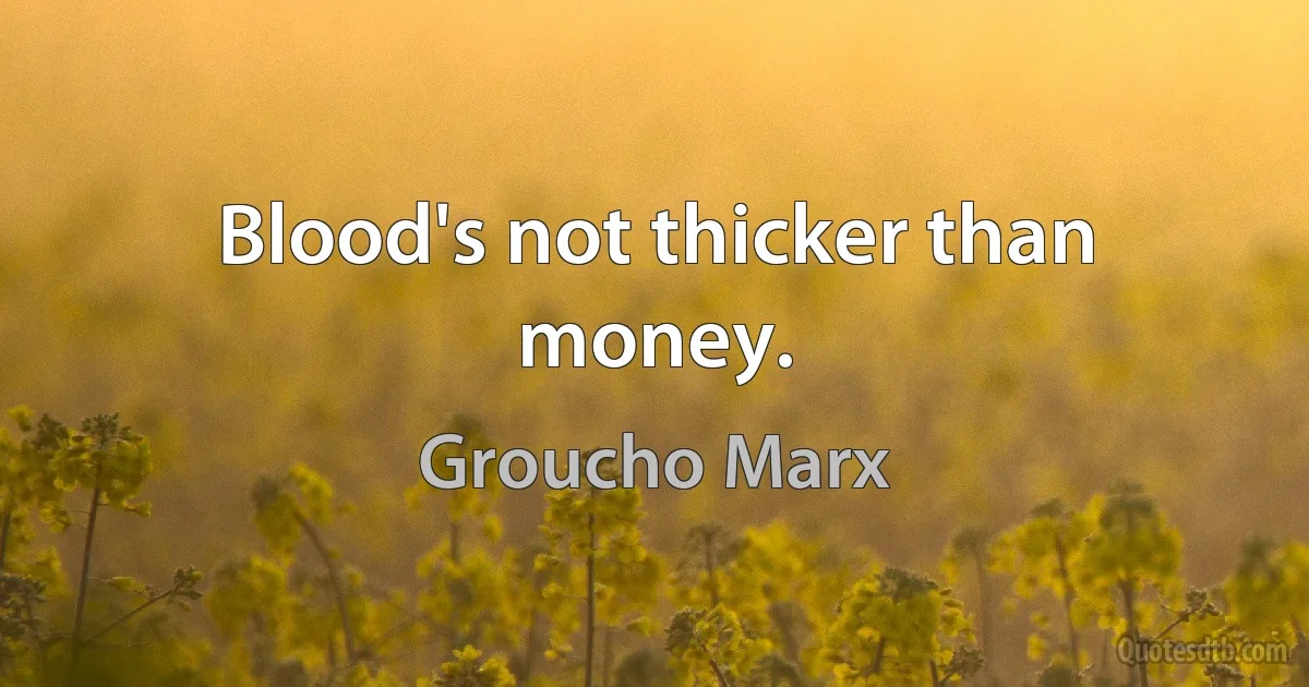 Blood's not thicker than money. (Groucho Marx)