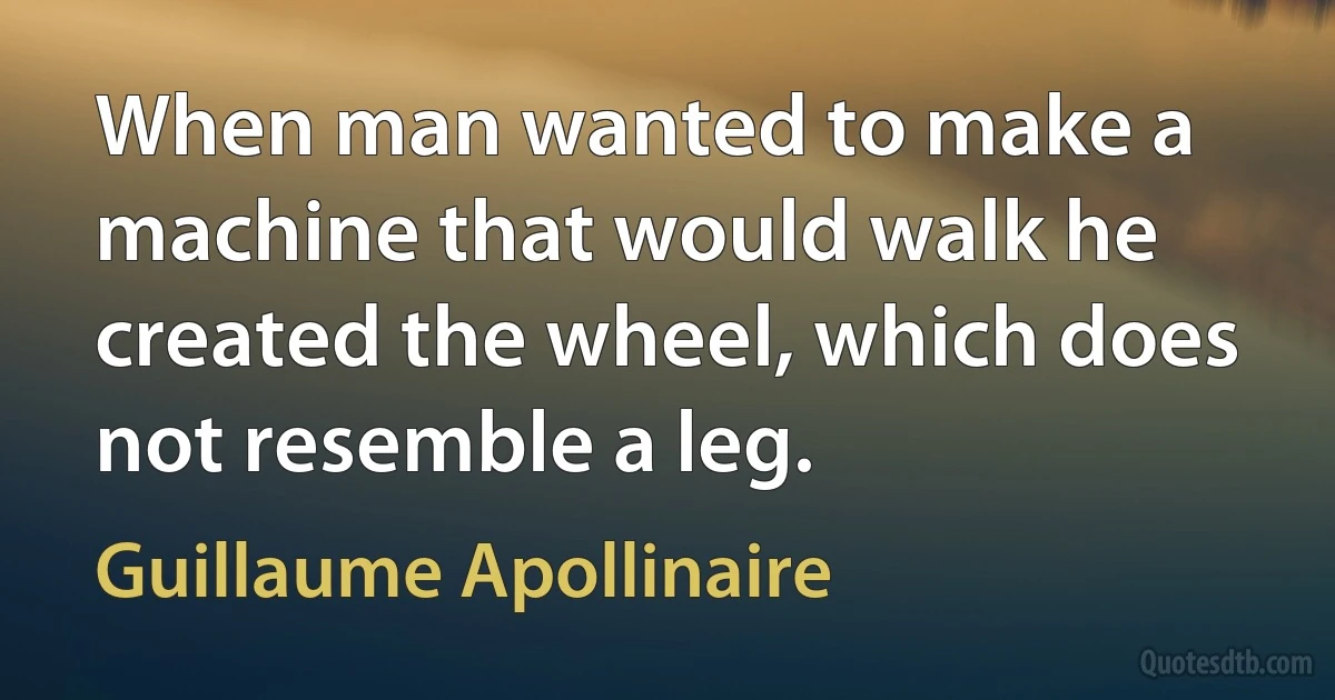 When man wanted to make a machine that would walk he created the wheel, which does not resemble a leg. (Guillaume Apollinaire)