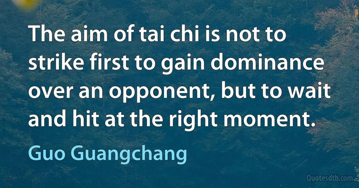 The aim of tai chi is not to strike first to gain dominance over an opponent, but to wait and hit at the right moment. (Guo Guangchang)