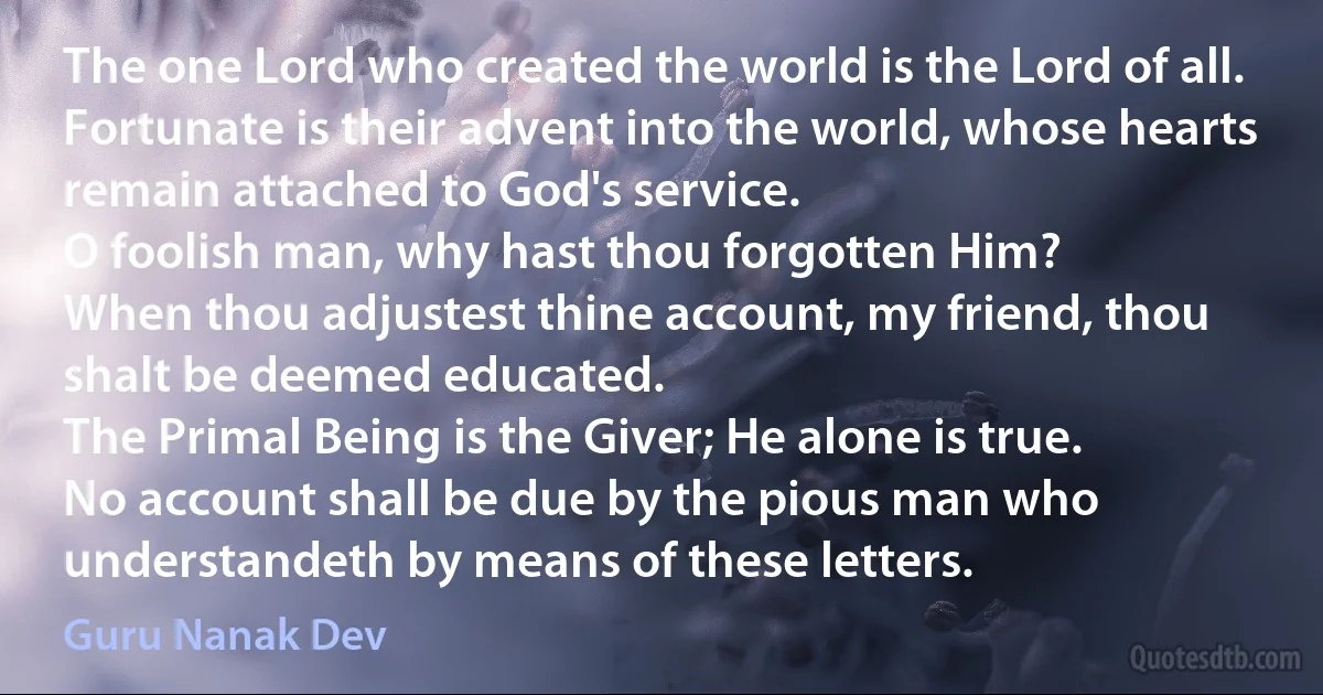 The one Lord who created the world is the Lord of all.
Fortunate is their advent into the world, whose hearts remain attached to God's service.
O foolish man, why hast thou forgotten Him?
When thou adjustest thine account, my friend, thou shalt be deemed educated.
The Primal Being is the Giver; He alone is true.
No account shall be due by the pious man who understandeth by means of these letters. (Guru Nanak Dev)