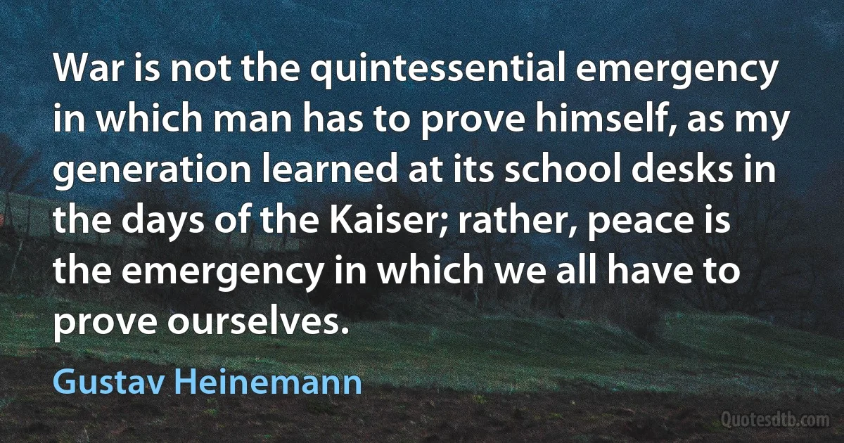 War is not the quintessential emergency in which man has to prove himself, as my generation learned at its school desks in the days of the Kaiser; rather, peace is the emergency in which we all have to prove ourselves. (Gustav Heinemann)