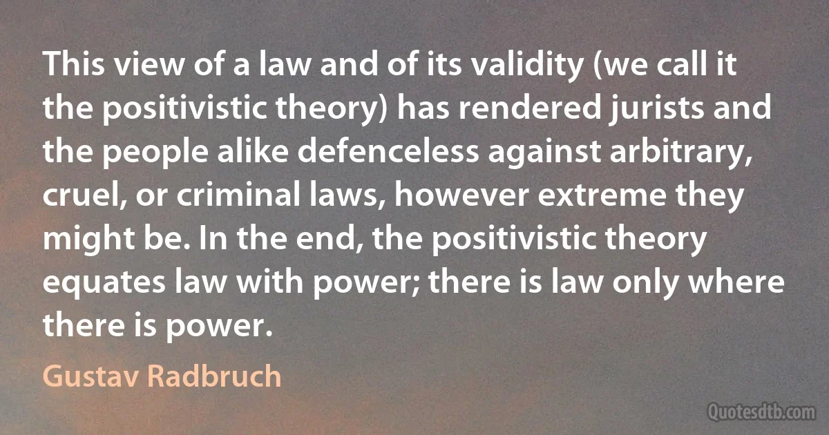 This view of a law and of its validity (we call it the positivistic theory) has rendered jurists and the people alike defenceless against arbitrary, cruel, or criminal laws, however extreme they might be. In the end, the positivistic theory equates law with power; there is law only where there is power. (Gustav Radbruch)