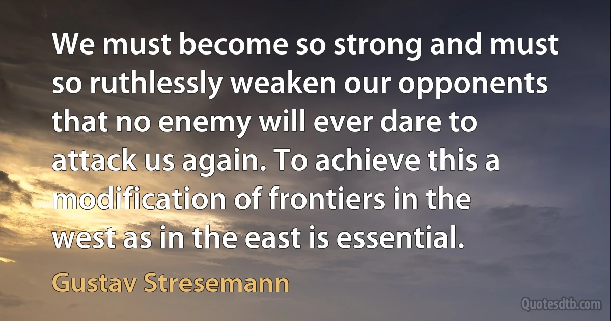 We must become so strong and must so ruthlessly weaken our opponents that no enemy will ever dare to attack us again. To achieve this a modification of frontiers in the west as in the east is essential. (Gustav Stresemann)