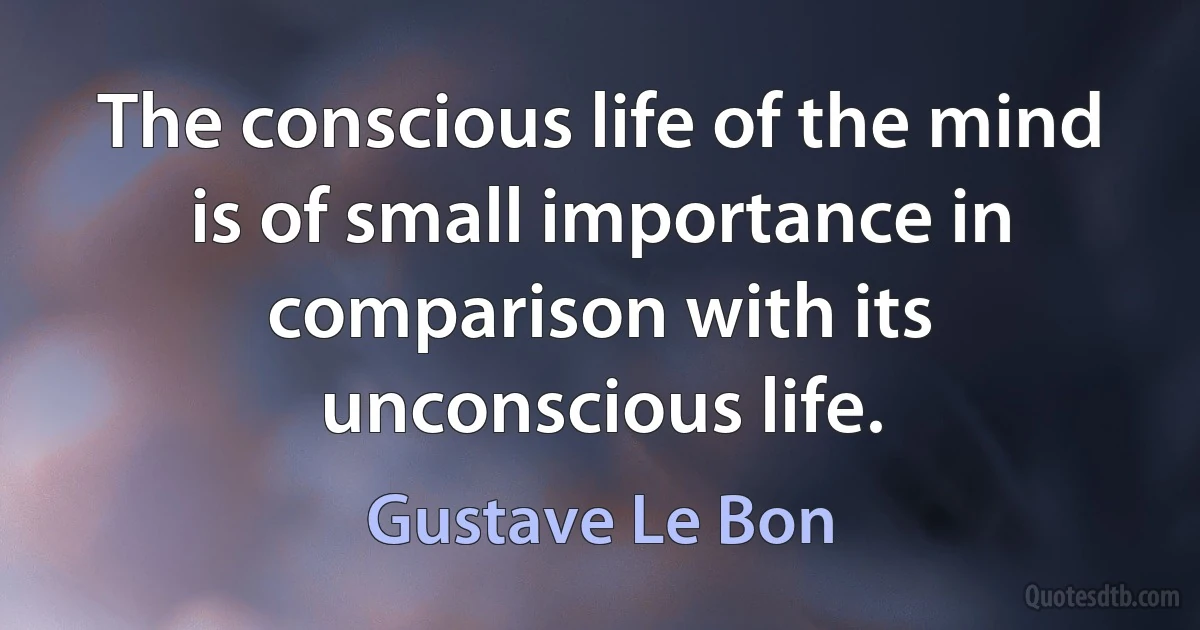 The conscious life of the mind is of small importance in comparison with its unconscious life. (Gustave Le Bon)