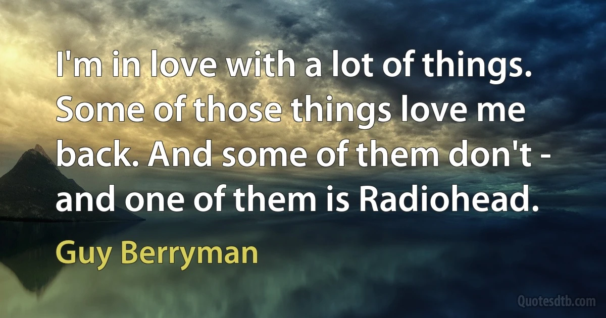 I'm in love with a lot of things. Some of those things love me back. And some of them don't - and one of them is Radiohead. (Guy Berryman)