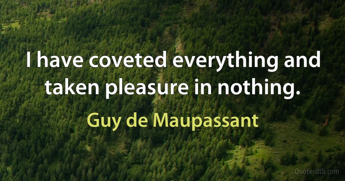 I have coveted everything and taken pleasure in nothing. (Guy de Maupassant)