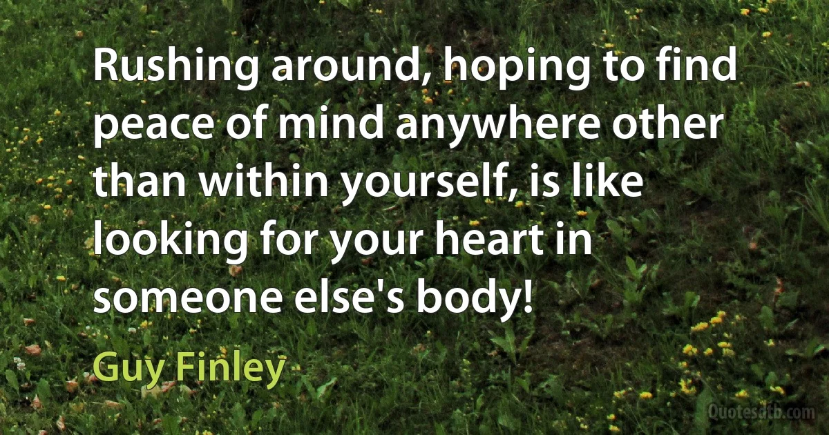 Rushing around, hoping to find peace of mind anywhere other than within yourself, is like looking for your heart in someone else's body! (Guy Finley)