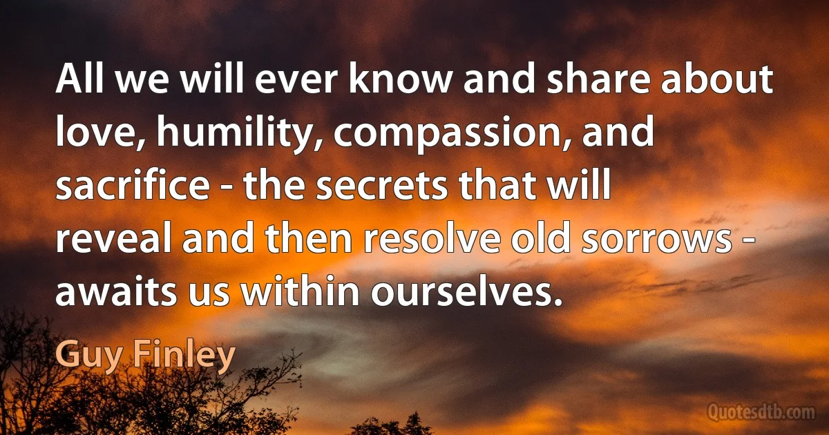 All we will ever know and share about love, humility, compassion, and sacrifice - the secrets that will reveal and then resolve old sorrows - awaits us within ourselves. (Guy Finley)