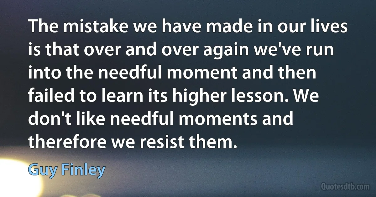 The mistake we have made in our lives is that over and over again we've run into the needful moment and then failed to learn its higher lesson. We don't like needful moments and therefore we resist them. (Guy Finley)