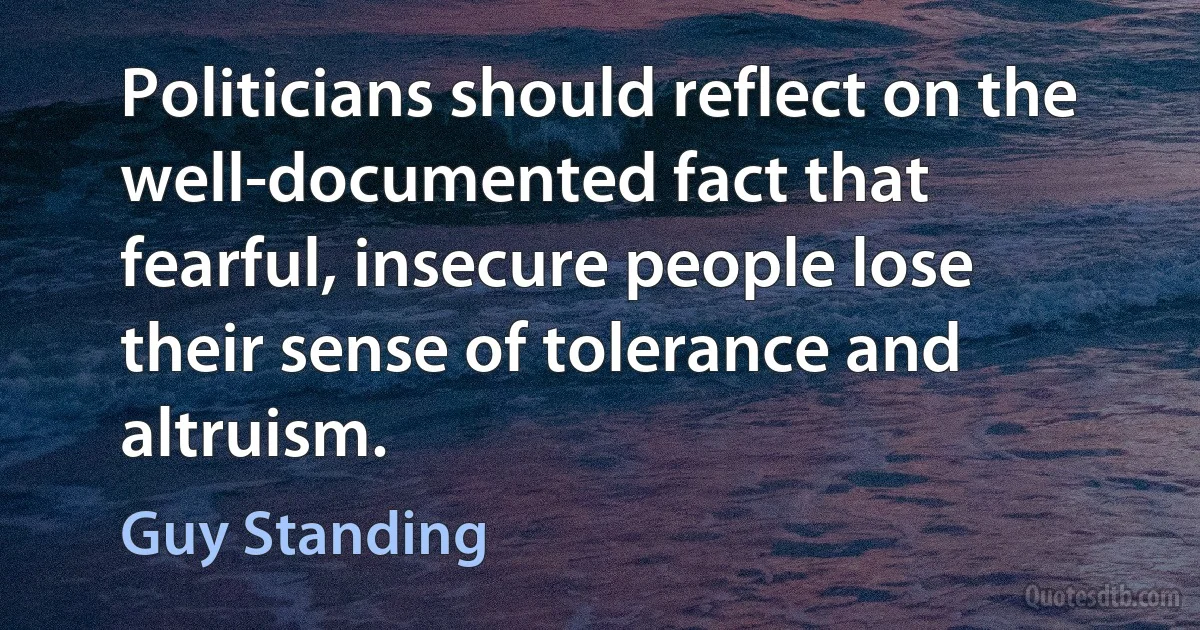 Politicians should reflect on the well-documented fact that fearful, insecure people lose their sense of tolerance and altruism. (Guy Standing)