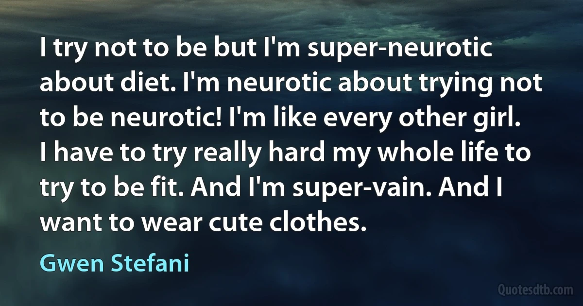 I try not to be but I'm super-neurotic about diet. I'm neurotic about trying not to be neurotic! I'm like every other girl. I have to try really hard my whole life to try to be fit. And I'm super-vain. And I want to wear cute clothes. (Gwen Stefani)