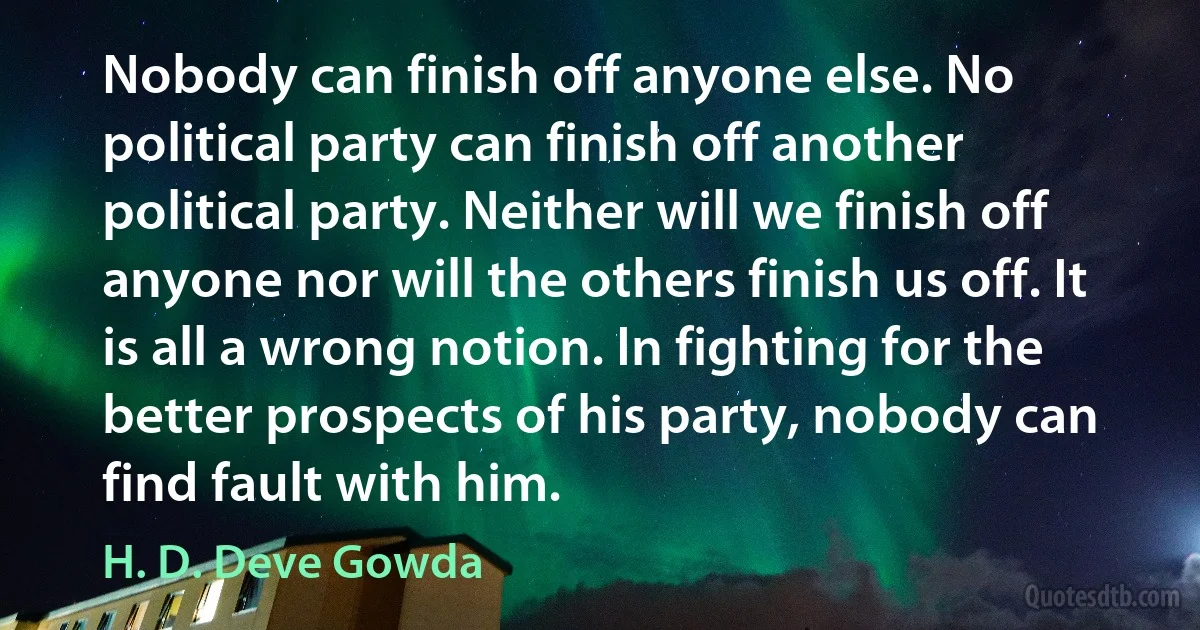 Nobody can finish off anyone else. No political party can finish off another political party. Neither will we finish off anyone nor will the others finish us off. It is all a wrong notion. In fighting for the better prospects of his party, nobody can find fault with him. (H. D. Deve Gowda)