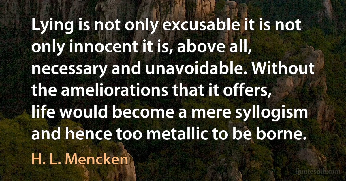 Lying is not only excusable it is not only innocent it is, above all, necessary and unavoidable. Without the ameliorations that it offers, life would become a mere syllogism and hence too metallic to be borne. (H. L. Mencken)