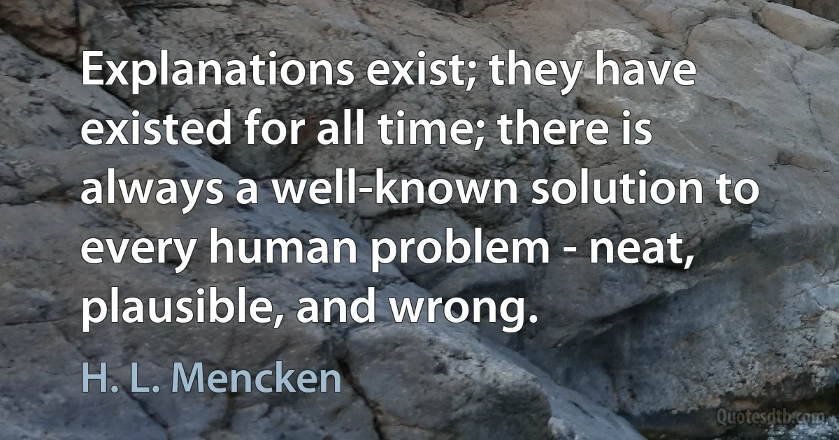 Explanations exist; they have existed for all time; there is always a well-known solution to every human problem - neat, plausible, and wrong. (H. L. Mencken)