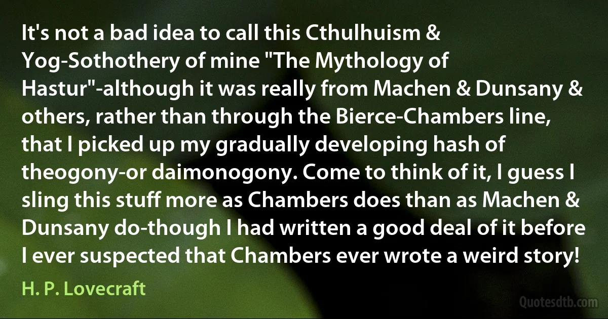 It's not a bad idea to call this Cthulhuism & Yog-Sothothery of mine "The Mythology of Hastur"-although it was really from Machen & Dunsany & others, rather than through the Bierce-Chambers line, that I picked up my gradually developing hash of theogony-or daimonogony. Come to think of it, I guess I sling this stuff more as Chambers does than as Machen & Dunsany do-though I had written a good deal of it before I ever suspected that Chambers ever wrote a weird story! (H. P. Lovecraft)