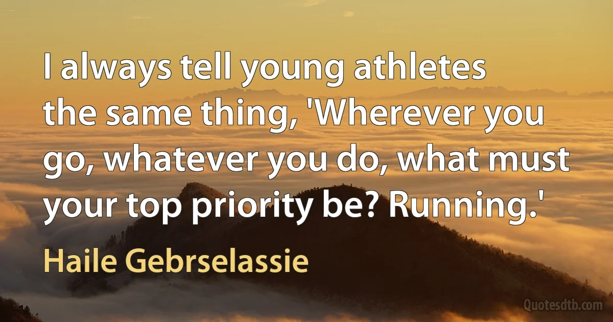 I always tell young athletes the same thing, 'Wherever you go, whatever you do, what must your top priority be? Running.' (Haile Gebrselassie)