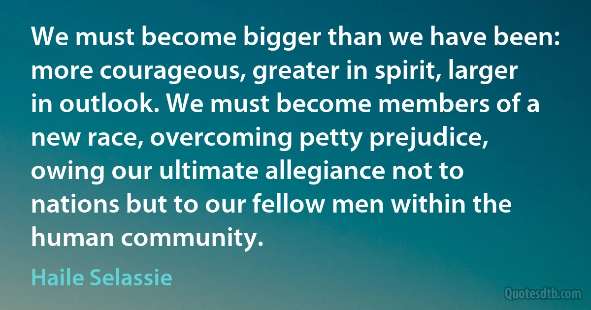 We must become bigger than we have been: more courageous, greater in spirit, larger in outlook. We must become members of a new race, overcoming petty prejudice, owing our ultimate allegiance not to nations but to our fellow men within the human community. (Haile Selassie)