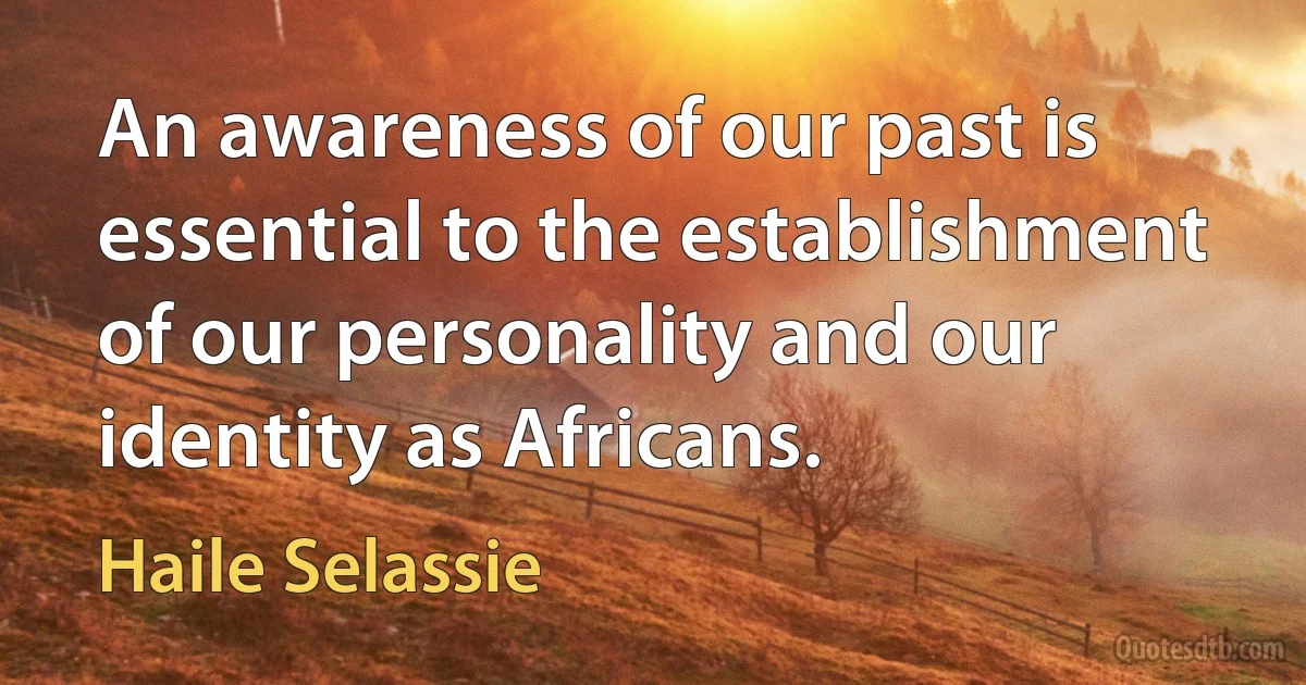 An awareness of our past is essential to the establishment of our personality and our identity as Africans. (Haile Selassie)