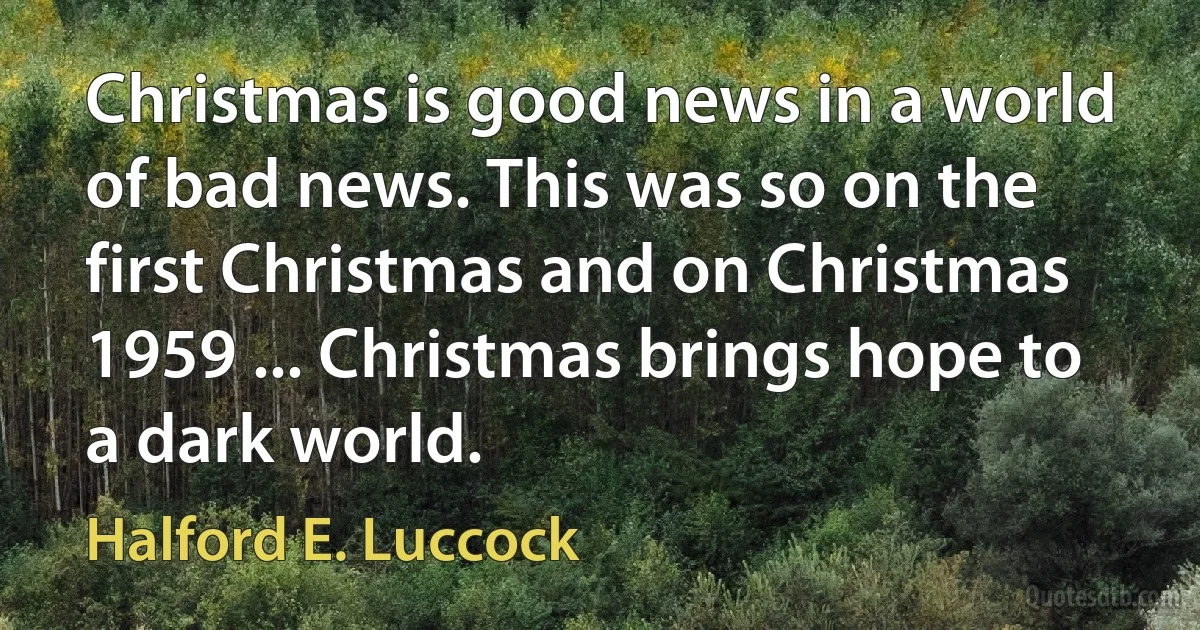 Christmas is good news in a world of bad news. This was so on the first Christmas and on Christmas 1959 ... Christmas brings hope to a dark world. (Halford E. Luccock)