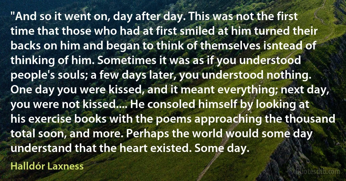 "And so it went on, day after day. This was not the first time that those who had at first smiled at him turned their backs on him and began to think of themselves isntead of thinking of him. Sometimes it was as if you understood people's souls; a few days later, you understood nothing. One day you were kissed, and it meant everything; next day, you were not kissed.... He consoled himself by looking at his exercise books with the poems approaching the thousand total soon, and more. Perhaps the world would some day understand that the heart existed. Some day. (Halldór Laxness)