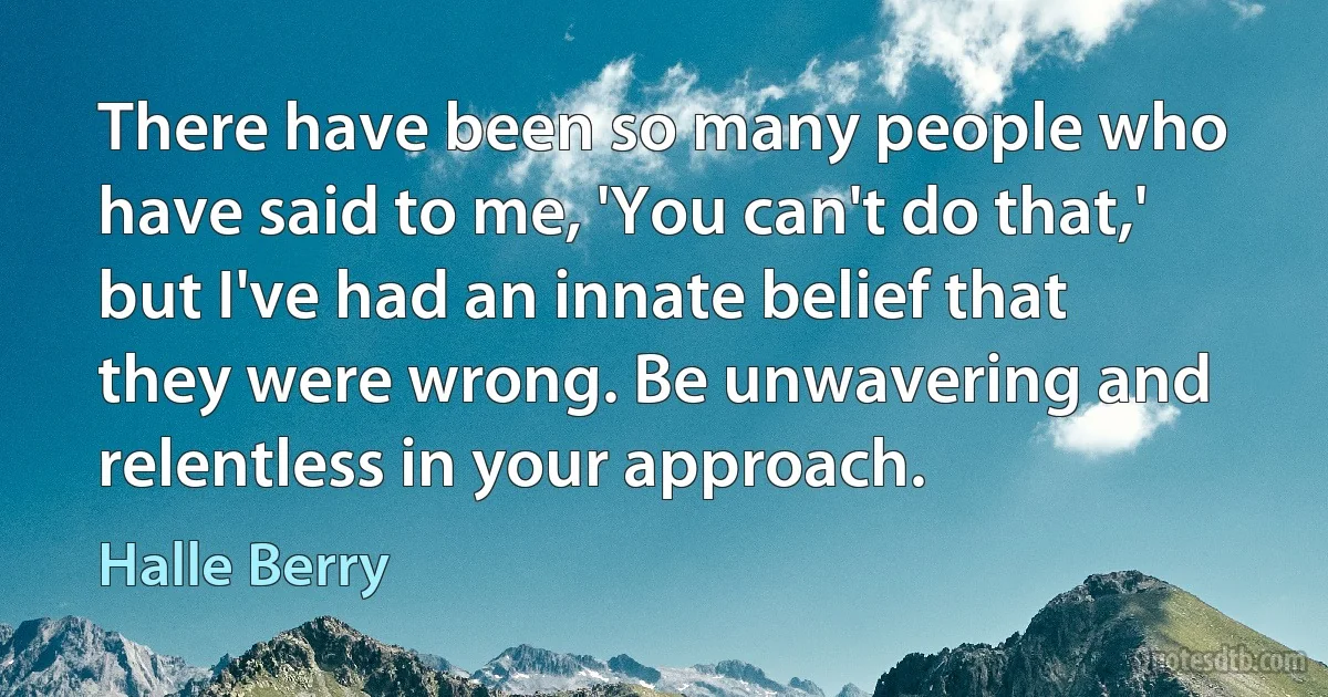 There have been so many people who have said to me, 'You can't do that,' but I've had an innate belief that they were wrong. Be unwavering and relentless in your approach. (Halle Berry)