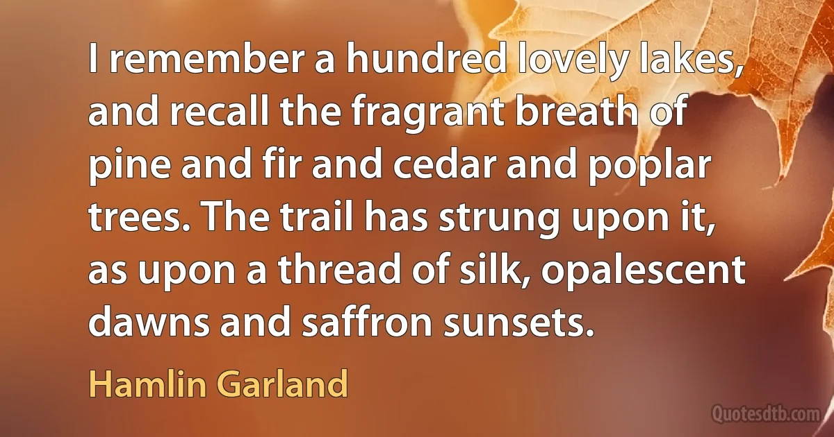 I remember a hundred lovely lakes, and recall the fragrant breath of pine and fir and cedar and poplar trees. The trail has strung upon it, as upon a thread of silk, opalescent dawns and saffron sunsets. (Hamlin Garland)